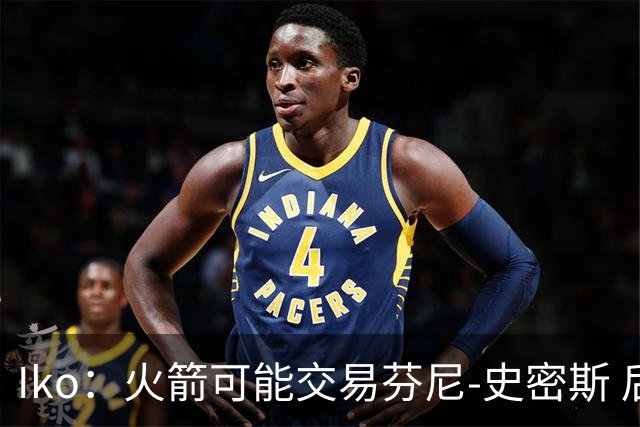 Iko：火箭可能交易芬尼-史密斯 后者在联盟中引起了相当多的兴趣